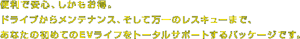 便利で安心、しかもお得。ドライブからメンテナンス、そして万一のレスキューまで、あなたの初めてのEVライフをトータルサポートするパッケージです。